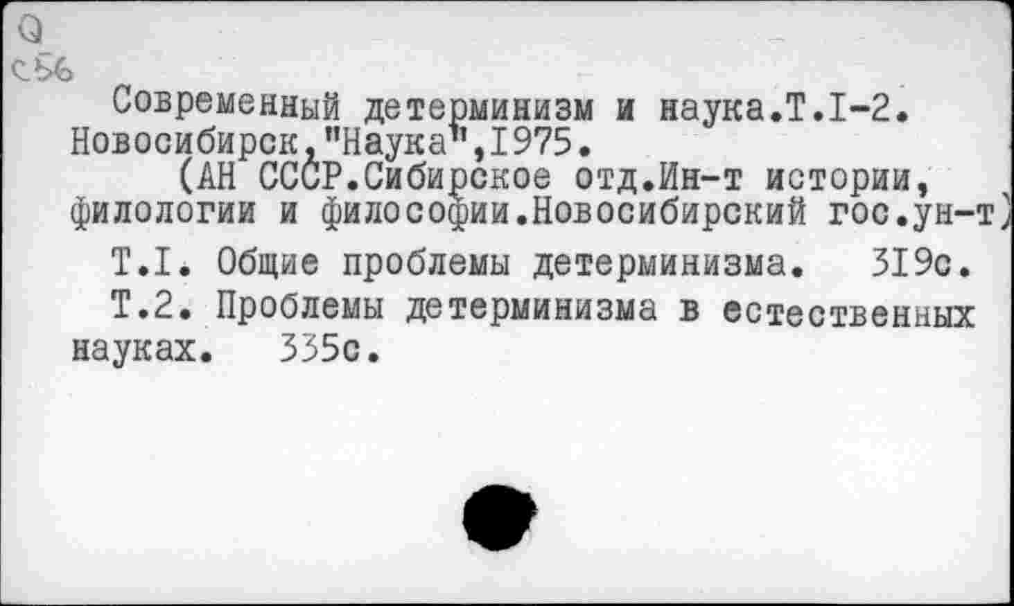 ﻿Современный детерминизм и наука.Т.1-2. Новосибирск, "Наука’’,1975.
(АН СССР.Сибирское отд.Ин-т истории, филологии и философии.Новосибирский гос.ун-т]
Т.1. Общие проблемы детерминизма. 319с.
Т.2. Проблемы детерминизма в естественных науках. 335с.